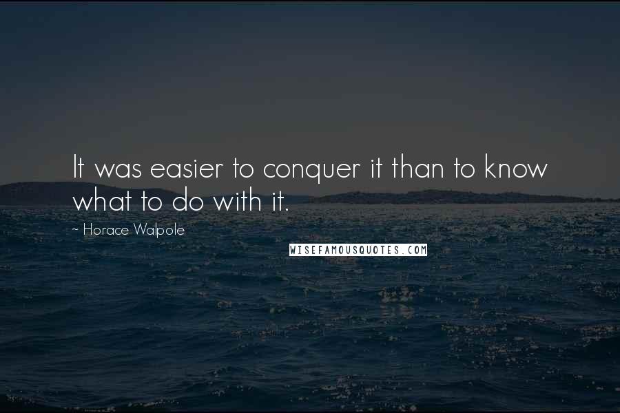 Horace Walpole Quotes: It was easier to conquer it than to know what to do with it.