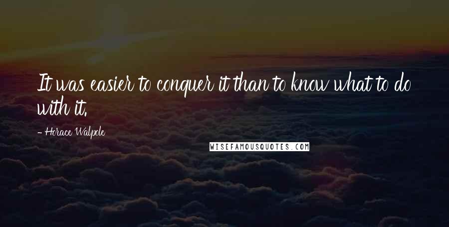 Horace Walpole Quotes: It was easier to conquer it than to know what to do with it.