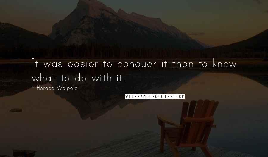 Horace Walpole Quotes: It was easier to conquer it than to know what to do with it.