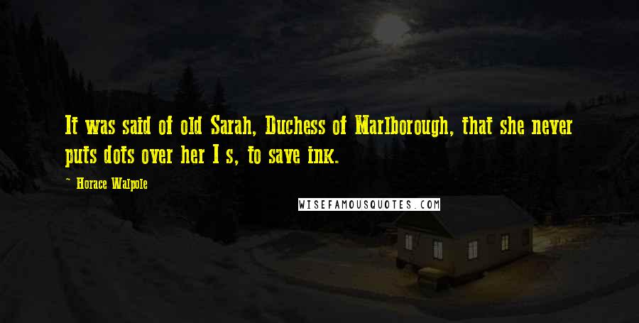 Horace Walpole Quotes: It was said of old Sarah, Duchess of Marlborough, that she never puts dots over her I s, to save ink.
