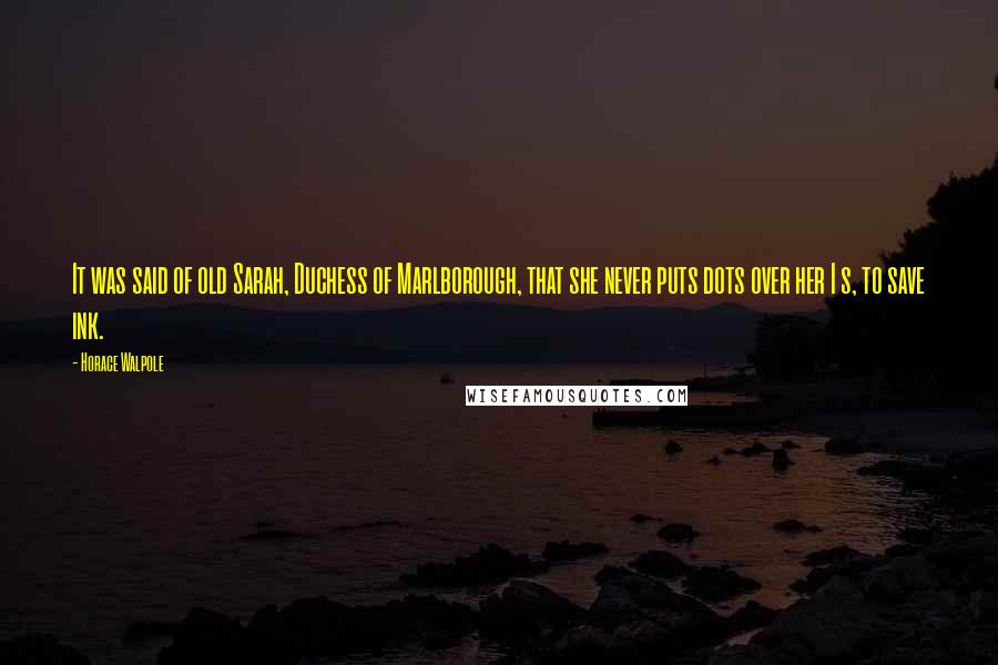 Horace Walpole Quotes: It was said of old Sarah, Duchess of Marlborough, that she never puts dots over her I s, to save ink.