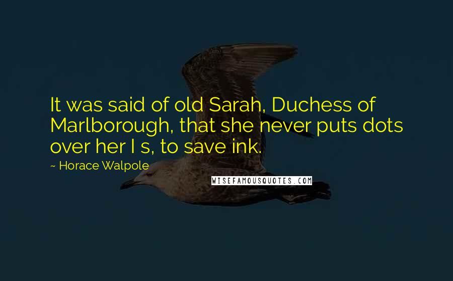 Horace Walpole Quotes: It was said of old Sarah, Duchess of Marlborough, that she never puts dots over her I s, to save ink.