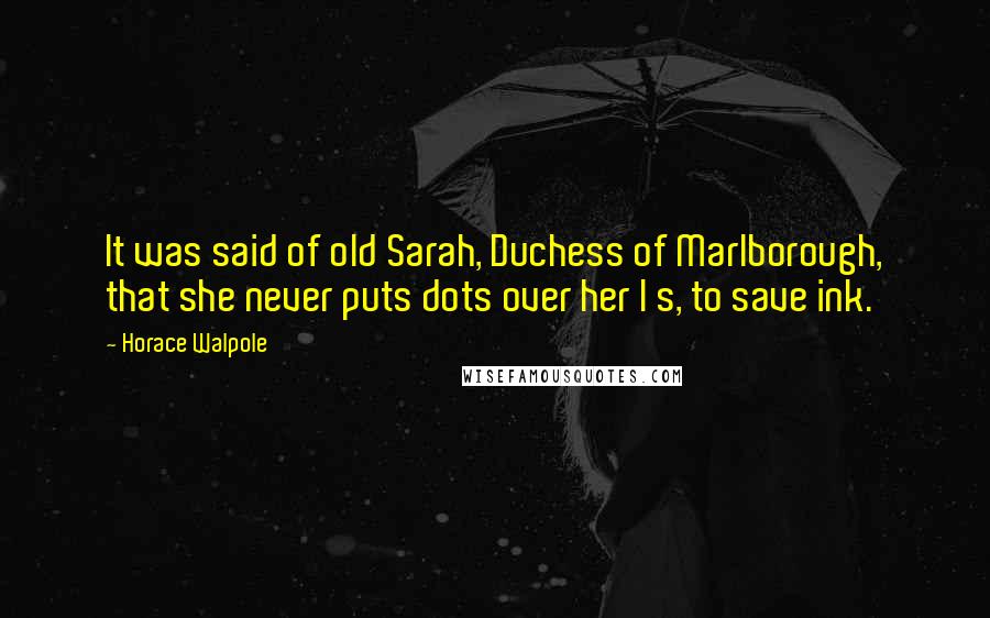 Horace Walpole Quotes: It was said of old Sarah, Duchess of Marlborough, that she never puts dots over her I s, to save ink.