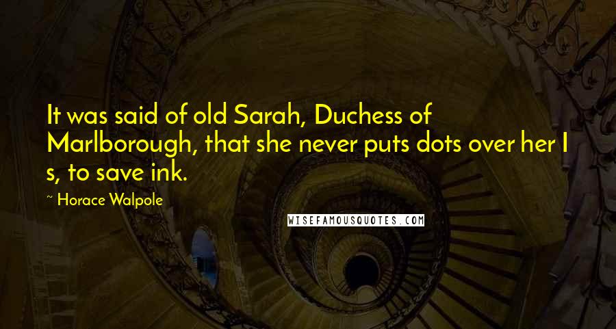 Horace Walpole Quotes: It was said of old Sarah, Duchess of Marlborough, that she never puts dots over her I s, to save ink.