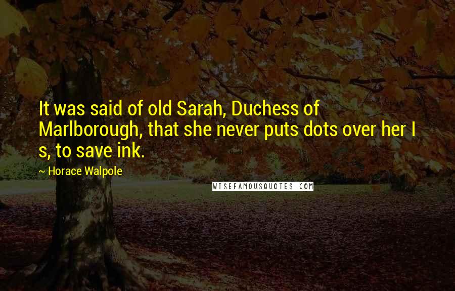 Horace Walpole Quotes: It was said of old Sarah, Duchess of Marlborough, that she never puts dots over her I s, to save ink.