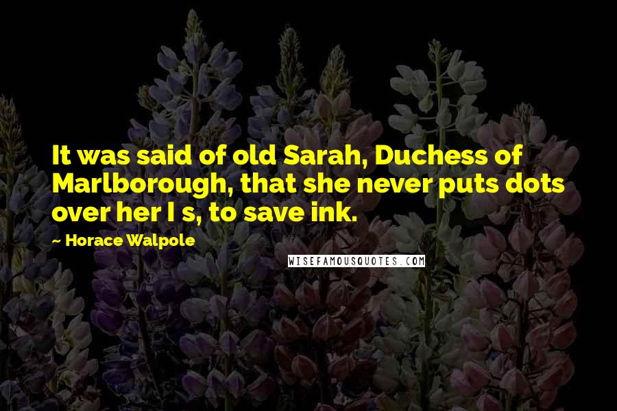 Horace Walpole Quotes: It was said of old Sarah, Duchess of Marlborough, that she never puts dots over her I s, to save ink.