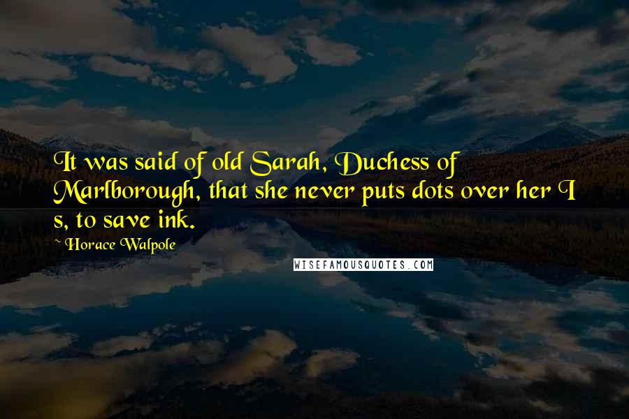 Horace Walpole Quotes: It was said of old Sarah, Duchess of Marlborough, that she never puts dots over her I s, to save ink.