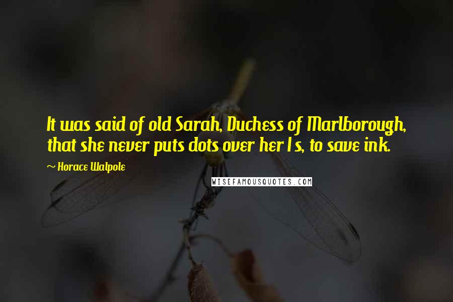 Horace Walpole Quotes: It was said of old Sarah, Duchess of Marlborough, that she never puts dots over her I s, to save ink.