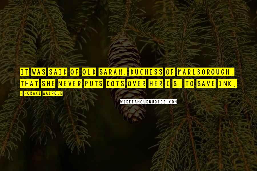 Horace Walpole Quotes: It was said of old Sarah, Duchess of Marlborough, that she never puts dots over her I s, to save ink.