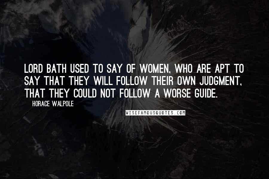 Horace Walpole Quotes: Lord Bath used to say of women, who are apt to say that they will follow their own judgment, that they could not follow a worse guide.
