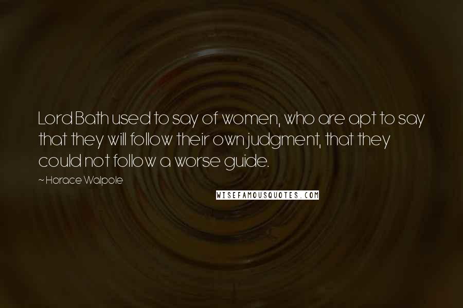 Horace Walpole Quotes: Lord Bath used to say of women, who are apt to say that they will follow their own judgment, that they could not follow a worse guide.
