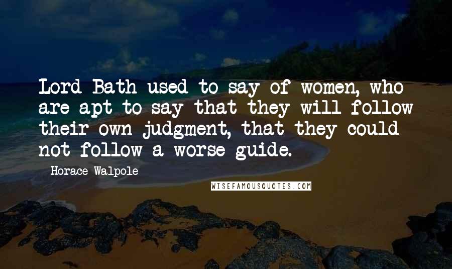 Horace Walpole Quotes: Lord Bath used to say of women, who are apt to say that they will follow their own judgment, that they could not follow a worse guide.