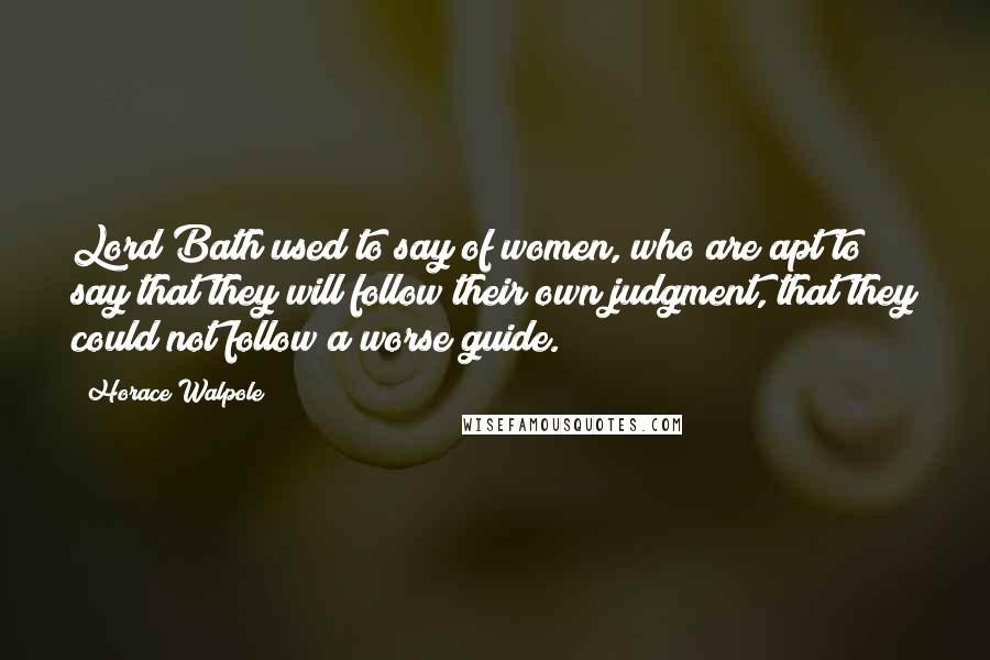 Horace Walpole Quotes: Lord Bath used to say of women, who are apt to say that they will follow their own judgment, that they could not follow a worse guide.