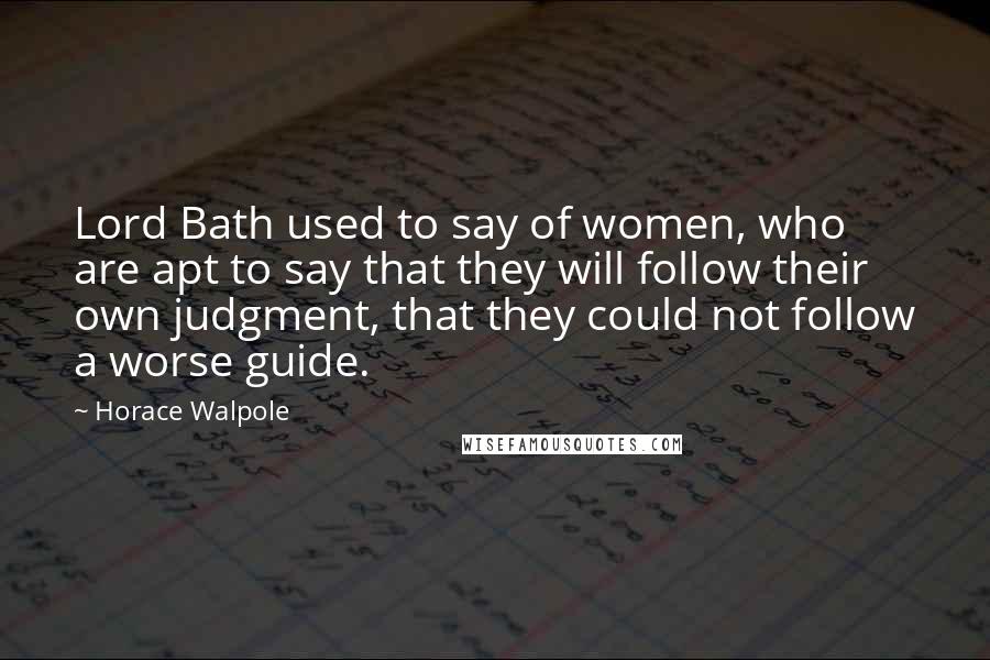 Horace Walpole Quotes: Lord Bath used to say of women, who are apt to say that they will follow their own judgment, that they could not follow a worse guide.
