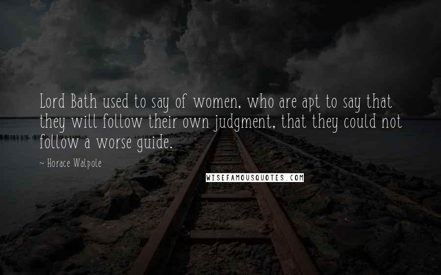 Horace Walpole Quotes: Lord Bath used to say of women, who are apt to say that they will follow their own judgment, that they could not follow a worse guide.