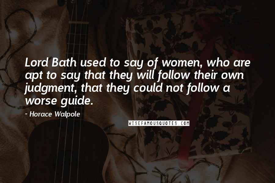 Horace Walpole Quotes: Lord Bath used to say of women, who are apt to say that they will follow their own judgment, that they could not follow a worse guide.