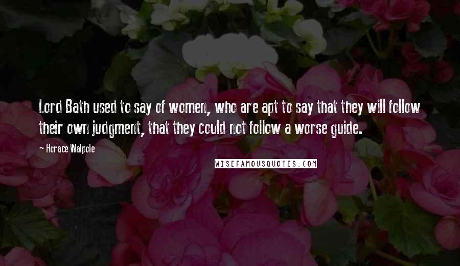 Horace Walpole Quotes: Lord Bath used to say of women, who are apt to say that they will follow their own judgment, that they could not follow a worse guide.