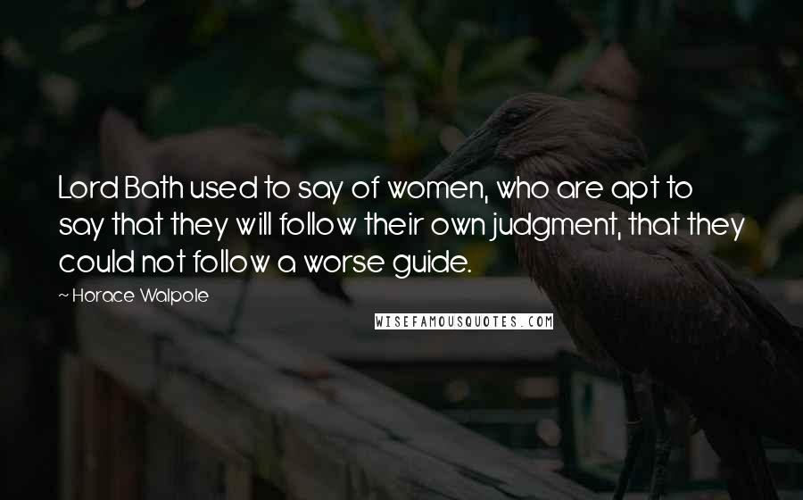 Horace Walpole Quotes: Lord Bath used to say of women, who are apt to say that they will follow their own judgment, that they could not follow a worse guide.