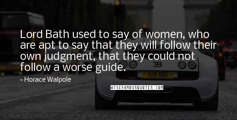 Horace Walpole Quotes: Lord Bath used to say of women, who are apt to say that they will follow their own judgment, that they could not follow a worse guide.