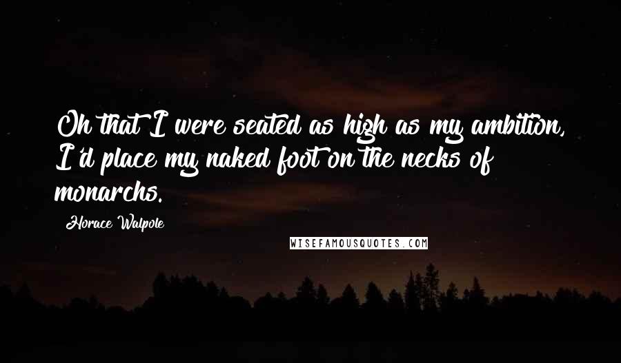 Horace Walpole Quotes: Oh that I were seated as high as my ambition, I'd place my naked foot on the necks of monarchs.