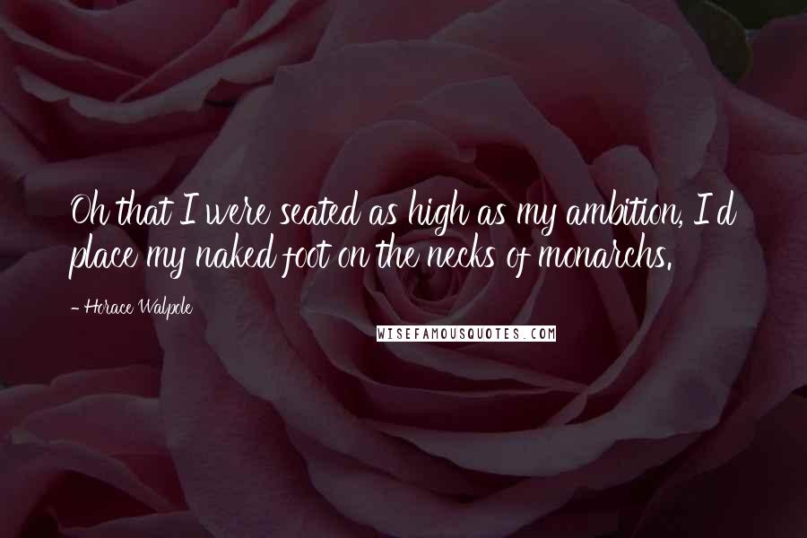 Horace Walpole Quotes: Oh that I were seated as high as my ambition, I'd place my naked foot on the necks of monarchs.