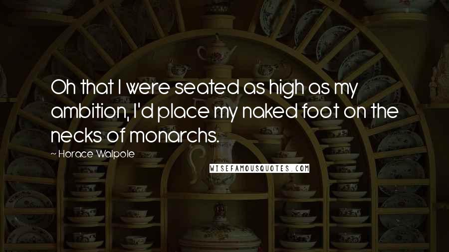 Horace Walpole Quotes: Oh that I were seated as high as my ambition, I'd place my naked foot on the necks of monarchs.
