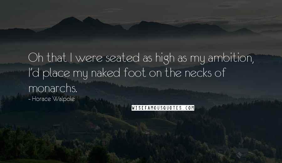 Horace Walpole Quotes: Oh that I were seated as high as my ambition, I'd place my naked foot on the necks of monarchs.
