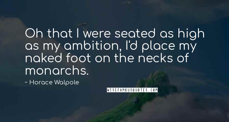 Horace Walpole Quotes: Oh that I were seated as high as my ambition, I'd place my naked foot on the necks of monarchs.