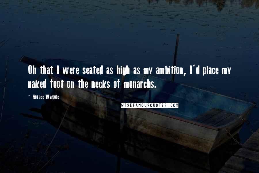 Horace Walpole Quotes: Oh that I were seated as high as my ambition, I'd place my naked foot on the necks of monarchs.
