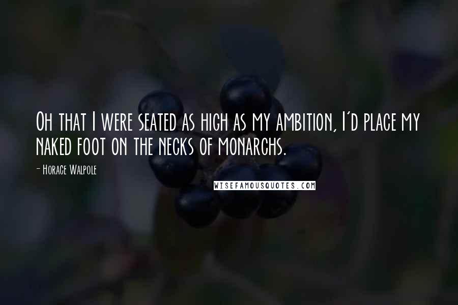 Horace Walpole Quotes: Oh that I were seated as high as my ambition, I'd place my naked foot on the necks of monarchs.