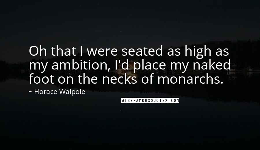 Horace Walpole Quotes: Oh that I were seated as high as my ambition, I'd place my naked foot on the necks of monarchs.