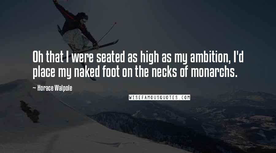 Horace Walpole Quotes: Oh that I were seated as high as my ambition, I'd place my naked foot on the necks of monarchs.