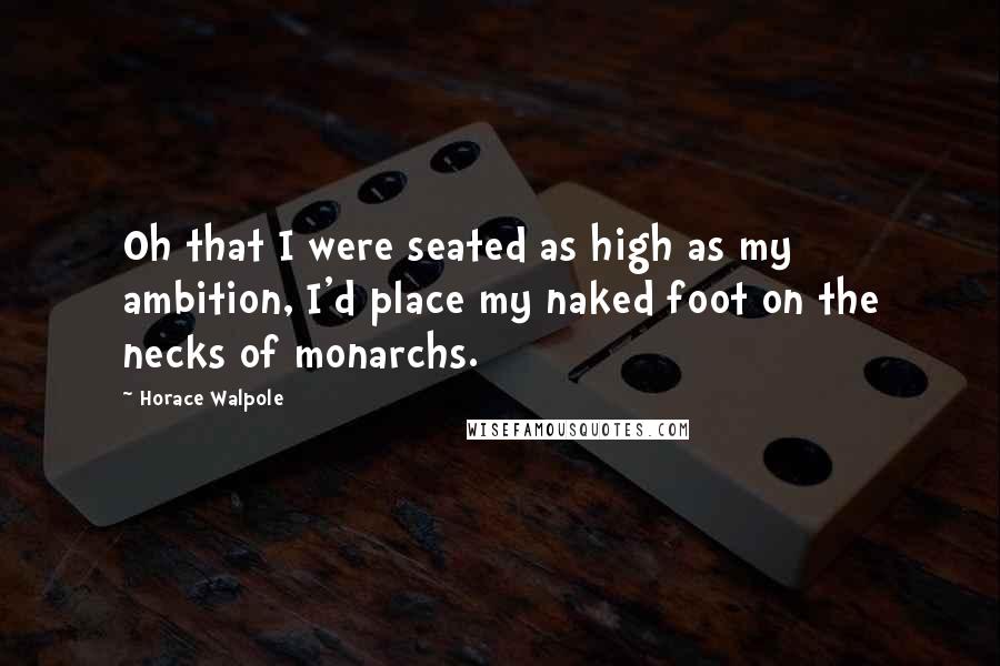 Horace Walpole Quotes: Oh that I were seated as high as my ambition, I'd place my naked foot on the necks of monarchs.