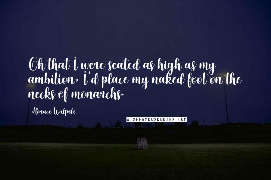 Horace Walpole Quotes: Oh that I were seated as high as my ambition, I'd place my naked foot on the necks of monarchs.