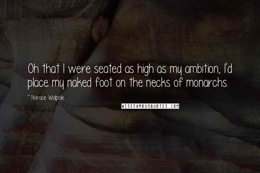 Horace Walpole Quotes: Oh that I were seated as high as my ambition, I'd place my naked foot on the necks of monarchs.
