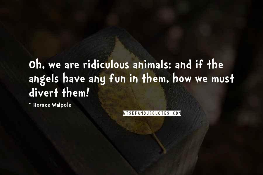 Horace Walpole Quotes: Oh, we are ridiculous animals; and if the angels have any fun in them, how we must divert them!