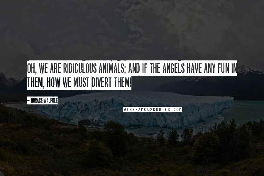 Horace Walpole Quotes: Oh, we are ridiculous animals; and if the angels have any fun in them, how we must divert them!