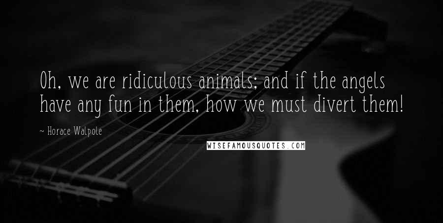 Horace Walpole Quotes: Oh, we are ridiculous animals; and if the angels have any fun in them, how we must divert them!