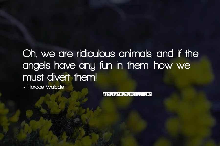 Horace Walpole Quotes: Oh, we are ridiculous animals; and if the angels have any fun in them, how we must divert them!