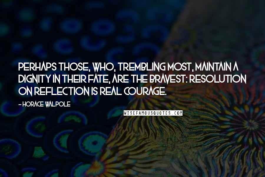 Horace Walpole Quotes: Perhaps those, who, trembling most, maintain a dignity in their fate, are the bravest: resolution on reflection is real courage.