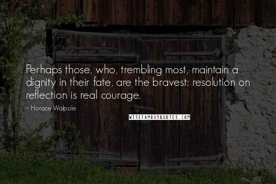 Horace Walpole Quotes: Perhaps those, who, trembling most, maintain a dignity in their fate, are the bravest: resolution on reflection is real courage.