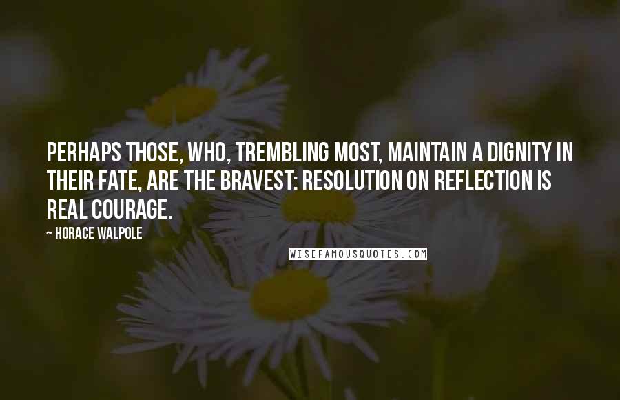 Horace Walpole Quotes: Perhaps those, who, trembling most, maintain a dignity in their fate, are the bravest: resolution on reflection is real courage.