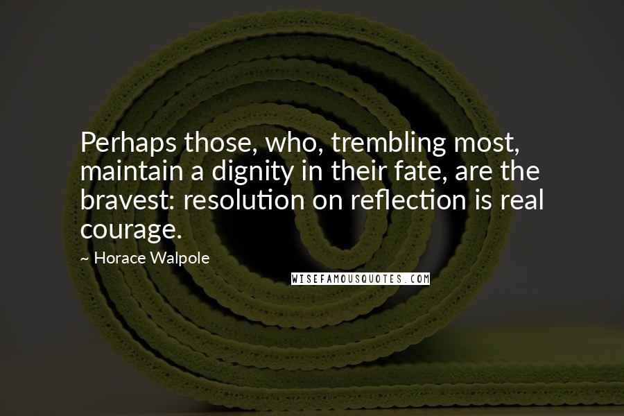 Horace Walpole Quotes: Perhaps those, who, trembling most, maintain a dignity in their fate, are the bravest: resolution on reflection is real courage.