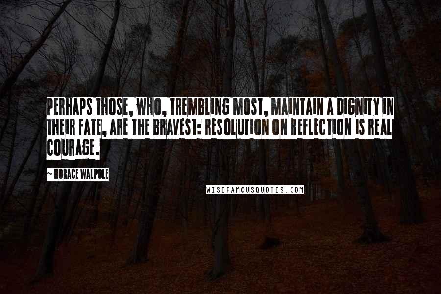 Horace Walpole Quotes: Perhaps those, who, trembling most, maintain a dignity in their fate, are the bravest: resolution on reflection is real courage.