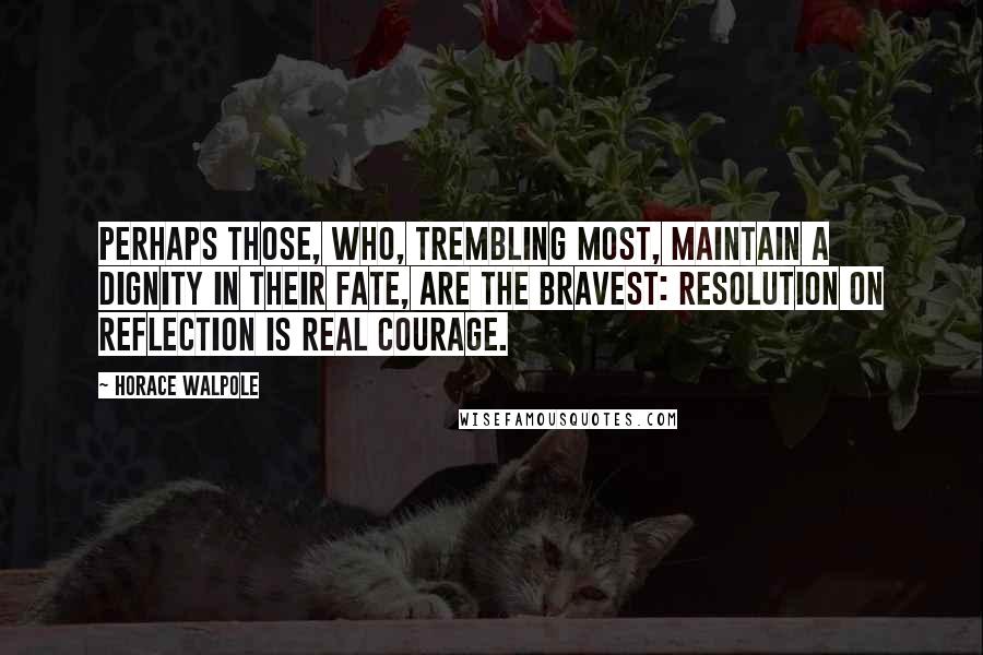 Horace Walpole Quotes: Perhaps those, who, trembling most, maintain a dignity in their fate, are the bravest: resolution on reflection is real courage.