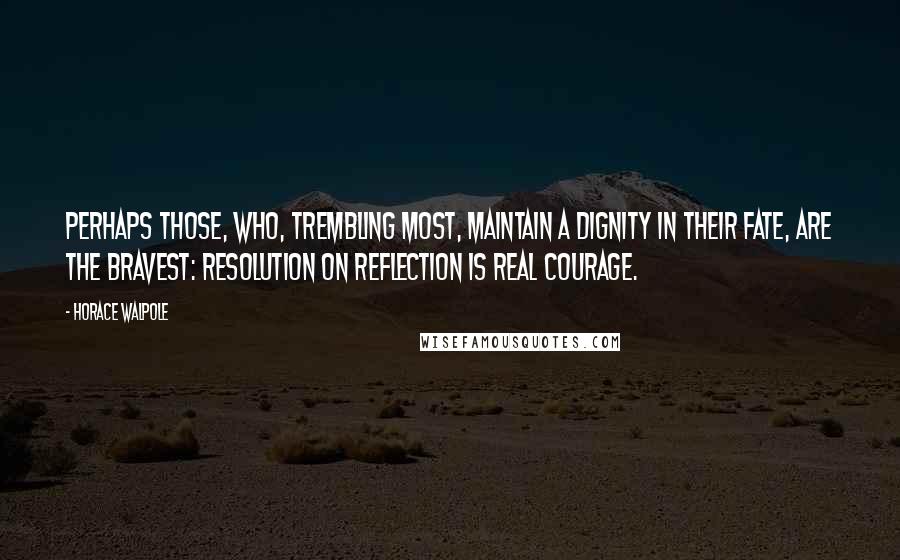 Horace Walpole Quotes: Perhaps those, who, trembling most, maintain a dignity in their fate, are the bravest: resolution on reflection is real courage.