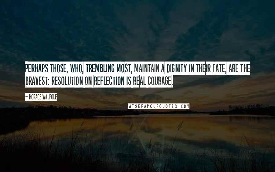 Horace Walpole Quotes: Perhaps those, who, trembling most, maintain a dignity in their fate, are the bravest: resolution on reflection is real courage.