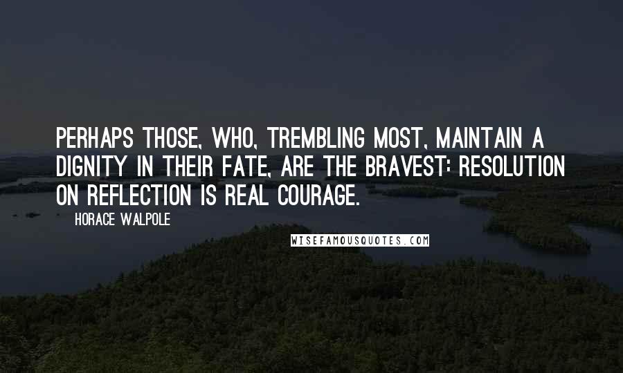 Horace Walpole Quotes: Perhaps those, who, trembling most, maintain a dignity in their fate, are the bravest: resolution on reflection is real courage.