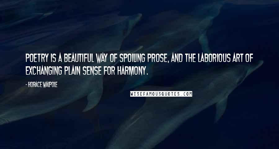 Horace Walpole Quotes: Poetry is a beautiful way of spoiling prose, and the laborious art of exchanging plain sense for harmony.