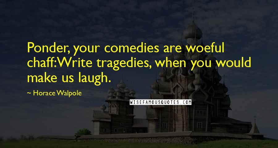 Horace Walpole Quotes: Ponder, your comedies are woeful chaff:Write tragedies, when you would make us laugh.